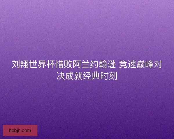 刘翔世界杯惜败阿兰约翰逊 竞速巅峰对决成就经典时刻