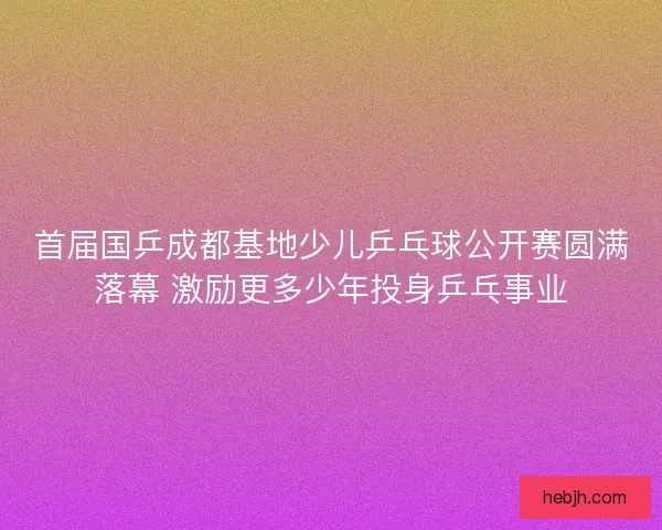 首届国乒成都基地少儿乒乓球公开赛圆满落幕 激励更多少年投身乒乓事业