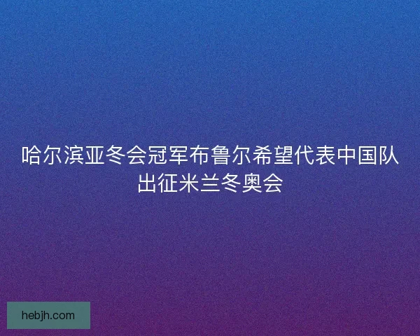 哈尔滨亚冬会冠军布鲁尔希望代表中国队出征米兰冬奥会